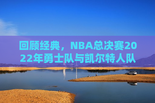 回顾经典，NBA总决赛2022年勇士队与凯尔特人队的巅峰对决，勇士与凯尔特人巅峰对决，NBA总决赛经典回顾，回顾经典，NBA总决赛勇士队与凯尔特人队的巅峰对决  第1张