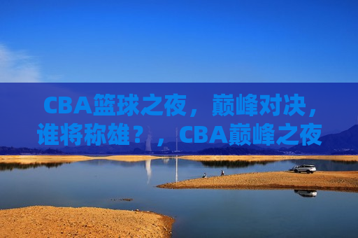 CBA篮球之夜，巅峰对决，谁将称雄？，CBA巅峰之夜，谁将称雄篮球赛场？，CBA巅峰之夜，谁将称雄篮球赛场？  第1张