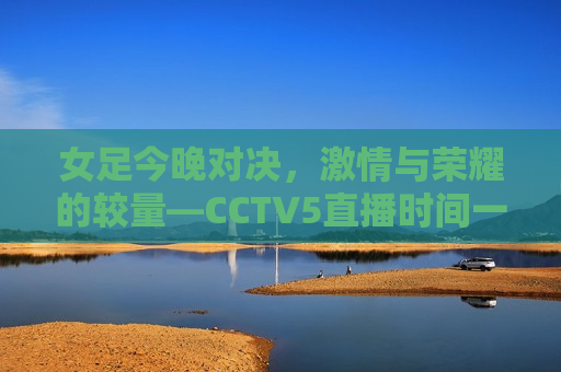 女足今晚对决，激情与荣耀的较量—CCTV5直播时间一览，女足对决之夜，激情与荣耀的较量，女足对决之夜，激情与荣耀的较量，CCTV5直播开启