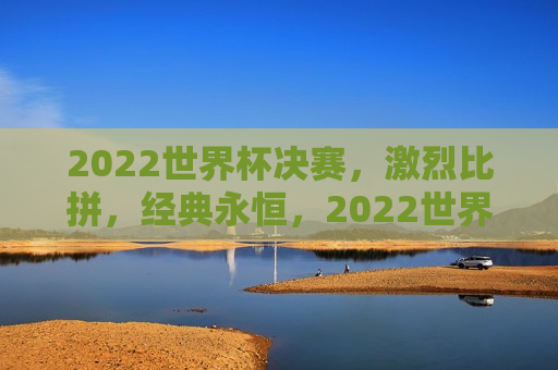 2022世界杯决赛，激烈比拼，经典永恒，2022世界杯决赛，激烈比拼铸就经典永恒，2022世界杯决赛，激烈比拼铸就经典永恒