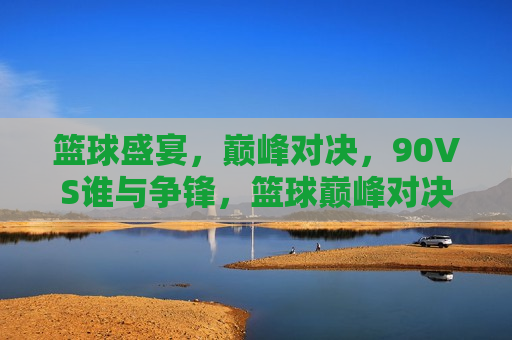 篮球盛宴，巅峰对决，90VS谁与争锋，篮球巅峰对决，90VS谁与争锋的盛宴，篮球巅峰盛宴，90VS争锋无对手