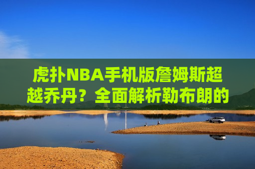 虎扑NBA手机版詹姆斯超越乔丹？全面解析勒布朗的历史地位与影响力，勒布朗·詹姆斯历史地位与影响力，超越乔丹？全面解析，勒布朗·詹姆斯历史地位与影响力，超越乔丹的全面解析  第1张