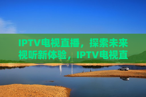 IPTV电视直播，探索未来视听新体验，IPTV电视直播，未来视听新体验的探索，IPTV电视直播，未来视听新体验的探索