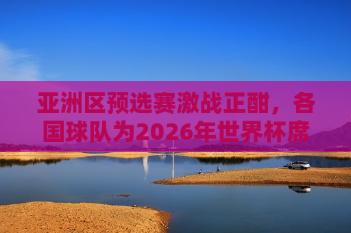 亚洲区预选赛激战正酣，各国球队为2026年世界杯席位展开激烈角逐，亚洲区预选赛激战，各国球队角逐2026年世界杯席位，亚洲区预选赛激战，角逐2026年世界杯席位