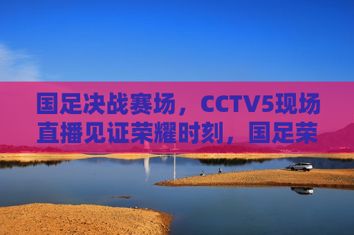 国足决战赛场，CCTV5现场直播见证荣耀时刻，国足荣耀时刻，CCTV5现场直播决战赛场，CCTV5现场直播，国足荣耀时刻，决战赛场见证荣耀