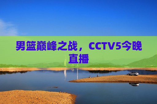 男篮巅峰之战，CCTV5今晚直播