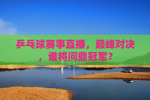 乒乓球赛事直播，巅峰对决，谁将问鼎冠军？  第1张