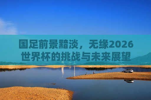 国足前景黯淡，无缘2026世界杯的挑战与未来展望