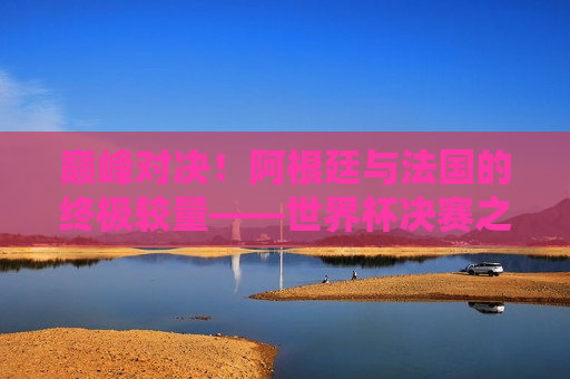 巅峰对决！阿根廷与法国的终极较量——世界杯决赛之夜  第1张