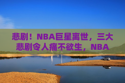 悲剧！NBA巨星离世，三大悲剧令人痛不欲生，NBA巨星离世引发三大悲剧，令人悲痛不已，NBA巨星离世引发三大悲剧，令人悲痛欲绝  第1张