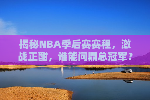 揭秘NBA季后赛赛程，激战正酣，谁能问鼎总冠军？，NBA季后赛激战，总冠军悬念待解，NBA季后赛激战，总冠军悬念待揭晓