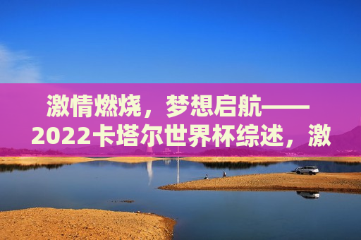 激情燃烧，梦想启航—— 2022卡塔尔世界杯综述，激情梦想启航，卡塔尔世界杯综述，激情梦想启航，2022卡塔尔世界杯综述