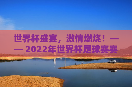 世界杯盛宴，激情燃烧！—— 2022年世界杯足球赛赛程表时间解析，2022世界杯足球赛赛程解析，激情燃烧的世界杯盛宴！，2022世界杯足球赛赛程解析，激情燃烧的世界杯盛宴！