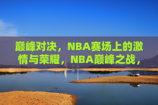 巅峰对决，NBA赛场上的激情与荣耀，NBA巅峰之战，激情与荣耀的赛场，NBA巅峰之战，激情与荣耀的巅峰对决  第1张