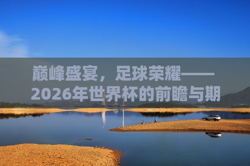 巅峰盛宴，足球荣耀—— 2026年世界杯的前瞻与期待，2026年世界杯前瞻，足球巅峰盛宴，荣耀与期待，巅峰盛宴，荣耀与期待，2026年世界杯前瞻  第1张