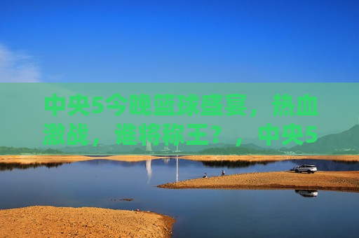 中央5今晚篮球盛宴，热血激战，谁将称王？，中央5今晚，篮球盛宴决战，谁将称雄？，中央5今晚篮球盛宴，热血激战，谁将称雄？