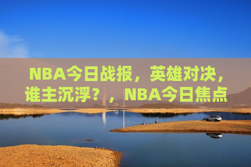 NBA今日战报，英雄对决，谁主沉浮？，NBA今日焦点战，英雄对决，谁将主宰胜负？，NBA今日焦点战，英雄对决，谁将主宰胜负？