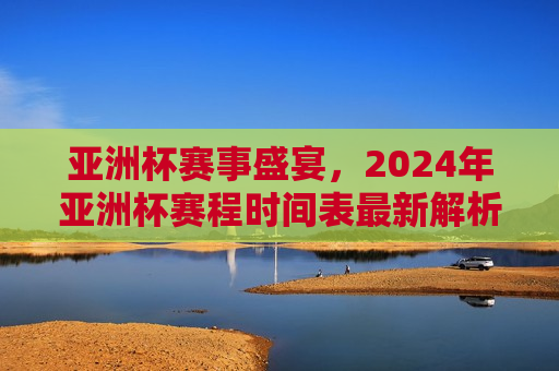 亚洲杯赛事盛宴，2024年亚洲杯赛程时间表最新解析，2024年亚洲杯赛事盛宴，最新赛程时间表解析，2024年亚洲杯赛事盛宴，最新赛程时间表解析  第1张