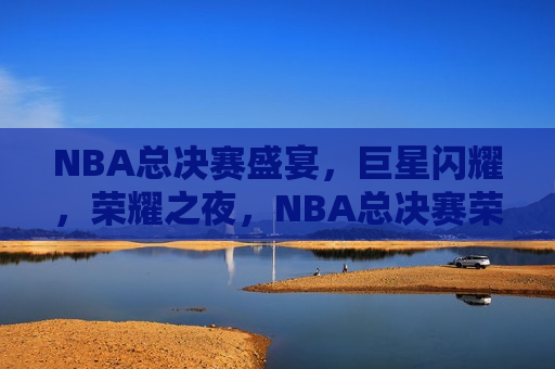 NBA总决赛盛宴，巨星闪耀，荣耀之夜，NBA总决赛荣耀之夜，巨星闪耀，激战正酣，NBA总决赛激战正酣，巨星闪耀荣耀之夜