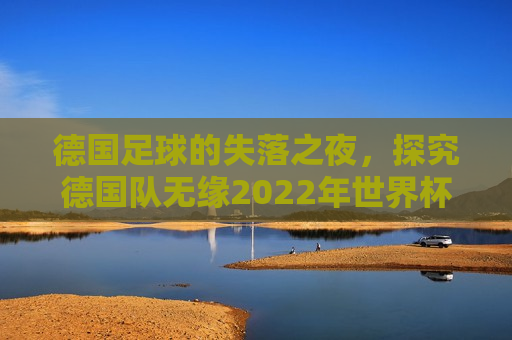 德国足球的失落之夜，探究德国队无缘2022年世界杯的深层原因及未来展望，德国足球的失落之夜，探究无缘世界杯的未来展望，德国足球的失落与未来，探究无缘2022年世界杯的深层原因及展望  第1张