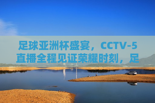 足球亚洲杯盛宴，CCTV-5直播全程见证荣耀时刻，足球亚洲杯盛宴，CCTV-5直播，见证荣耀时刻，足球亚洲杯盛宴，CCTV-5直播全程见证荣耀时刻  第1张