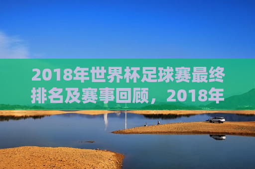 2018年世界杯足球赛最终排名及赛事回顾，2018年世界杯足球赛终极排名揭晓，赛事精彩回顾，2018年世界杯足球赛终极排名揭晓，赛事精彩回顾