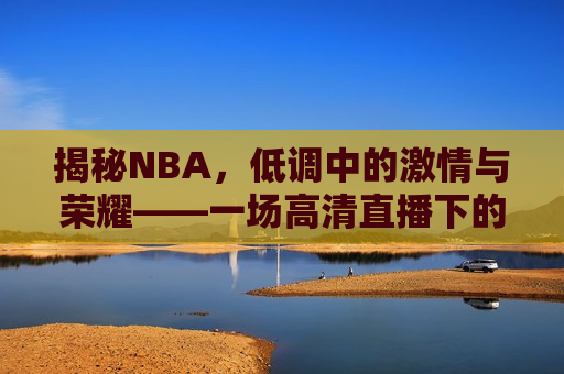 揭秘NBA，低调中的激情与荣耀——一场高清直播下的篮球盛宴，揭秘NBA，激情与荣耀的高清直播盛宴，揭秘NBA，激情与荣耀的高清直播盛宴  第1张