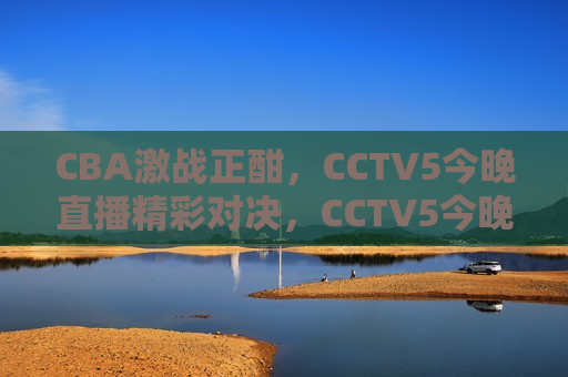 CBA激战正酣，CCTV5今晚直播精彩对决，CCTV5今晚直播，CBA激战正酣，CCTV5今晚直播，CBA激战正酣  第1张