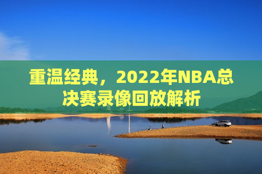 重温经典，2022年NBA总决赛录像回放解析