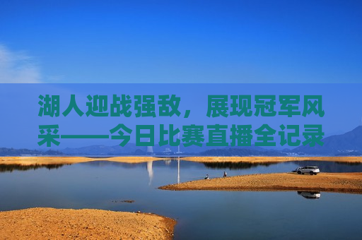 湖人迎战强敌，展现冠军风采——今日比赛直播全记录，湖人迎战劲敌展现冠军风采，今日比赛精彩直播，湖人迎战劲敌展现冠军风采，今日比赛精彩直播