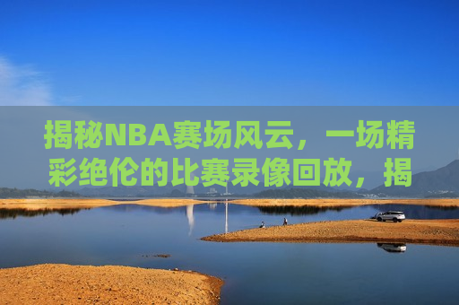 揭秘NBA赛场风云，一场精彩绝伦的比赛录像回放，揭秘NBA赛场风云，精彩比赛录像回放，揭秘NBA赛场风云，精彩比赛录像回放