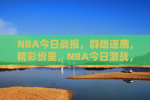 NBA今日战报，群雄逐鹿，精彩纷呈，NBA今日激战，群雄争霸盛宴，NBA群雄争霸盛宴，今日激战精彩纷呈