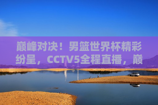 巅峰对决！男篮世界杯精彩纷呈，CCTV5全程直播，巅峰之战！CCTV5全程直播男篮世界杯精彩对决，CCTV5全程直播，男篮世界杯巅峰之战  第1张