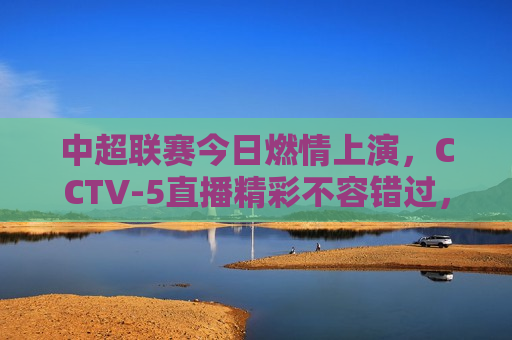 中超联赛今日燃情上演，CCTV-5直播精彩不容错过，中超联赛今日激战，CCTV-5直播不容错过，中超联赛激战正酣，CCTV-5直播精彩纷呈  第1张