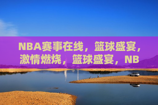 NBA赛事在线，篮球盛宴，激情燃烧，篮球盛宴，NBA赛事在线直播，NBA赛事直播，篮球盛宴激情燃烧