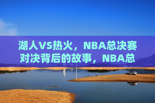 湖人VS热火，NBA总决赛对决背后的故事，NBA总决赛，湖人VS热火，对决背后的传奇故事，NBA总决赛，湖人VS热火，对决背后的传奇故事