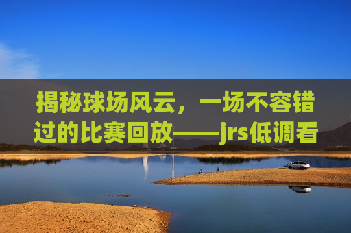 揭秘球场风云，一场不容错过的比赛回放——jrs低调看球免费高清直播回顾，揭秘球场风云，jrs看球直播回顾，免费高清直播不容错过，揭秘球场风云，jrs免费高清直播回顾，一场不容错过的比赛回放