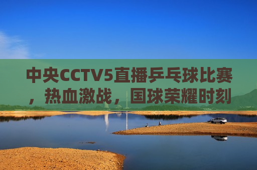 中央CCTV5直播乒乓球比赛，热血激战，国球荣耀时刻，国球荣耀时刻，CCTV5直播乒乓球比赛，CCTV5直播乒乓球比赛，国球荣耀时刻