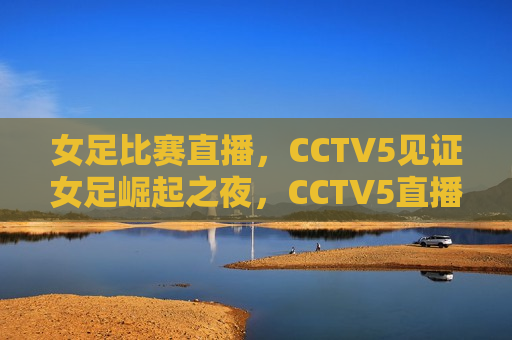 女足比赛直播，CCTV5见证女足崛起之夜，CCTV5直播，女足崛起之夜，CCTV5直播，女足崛起之夜  第1张