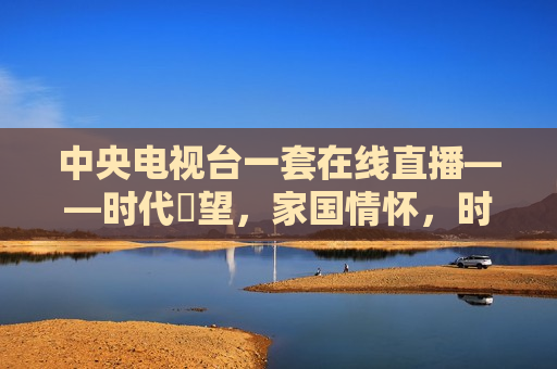 中央电视台一套在线直播——时代瞭望，家国情怀，时代瞭望，家国情怀——中央电视台一套在线直播，中央电视台一套在线直播，时代瞭望与家国情怀