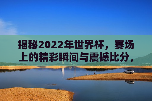 揭秘2022年世界杯，赛场上的精彩瞬间与震撼比分，揭秘世界杯赛场，精彩瞬间与震撼比分再现，揭秘世界杯赛场，精彩瞬间与震撼比分再现