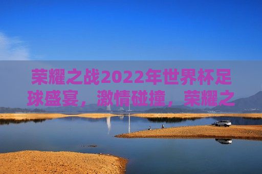 荣耀之战2022年世界杯足球盛宴，激情碰撞，荣耀之巅，荣耀之战，2022年世界杯足球盛宴的巅峰对决，荣耀之战，2022年世界杯足球盛宴的巅峰对决