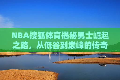 NBA搜狐体育揭秘勇士崛起之路，从低谷到巅峰的传奇征程，勇士传奇征程，从低谷到巅峰的崛起之路，勇士传奇崛起之路，从低谷到巅峰的征战之旅  第1张