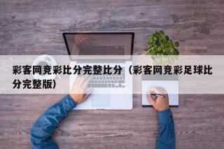 彩客网竞彩比分完整比分（彩客网竞彩足球比分完整版）