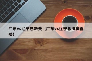 广东vs辽宁总决赛（广东vs辽宁总决赛直播）