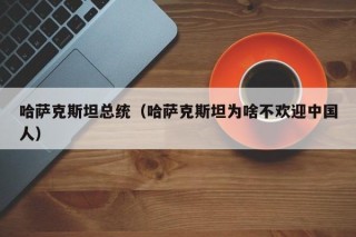 哈萨克斯坦总统（哈萨克斯坦为啥不欢迎中国人）