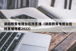 湖南教育电视台在线直播（湖南教育电视台在线直播观看2022）