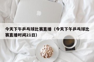 今天下午乒乓球比赛直播（今天下午乒乓球比赛直播时间21日）