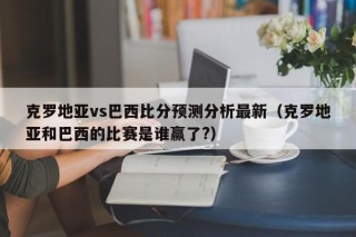 克罗地亚vs巴西比分预测分析最新（克罗地亚和巴西的比赛是谁赢了?）