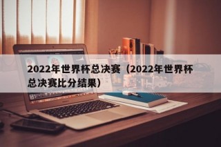 2022年世界杯总决赛（2022年世界杯总决赛比分结果）